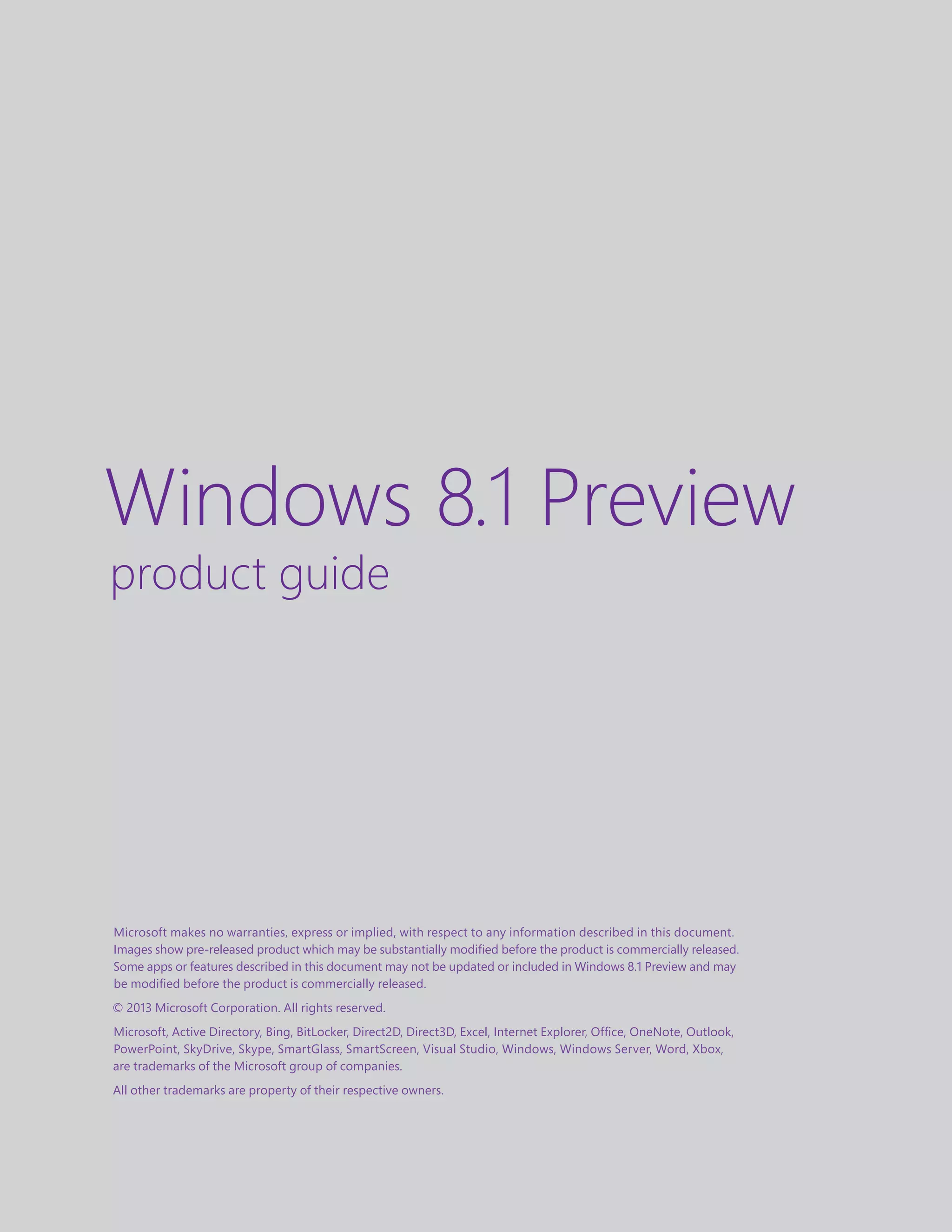 Microsoft makes no warranties, express or implied, with respect to any information described in this document.
Images show pre-released product which may be substantially modified before the product is commercially released.
Some apps or features described in this document may not be updated or included in Windows 8.1 Preview and may
be modified before the product is commercially released.
© 2013 Microsoft Corporation. All rights reserved.
Microsoft, Active Directory, Bing, BitLocker, Direct2D, Direct3D, Excel, Internet Explorer, Office, OneNote, Outlook,
PowerPoint, SkyDrive, Skype, SmartGlass, SmartScreen, Visual Studio, Windows, Windows Server, Word, Xbox,
are trademarks of the Microsoft group of companies.
All other trademarks are property of their respective owners.
Windows 8.1 Preview
product guide
 