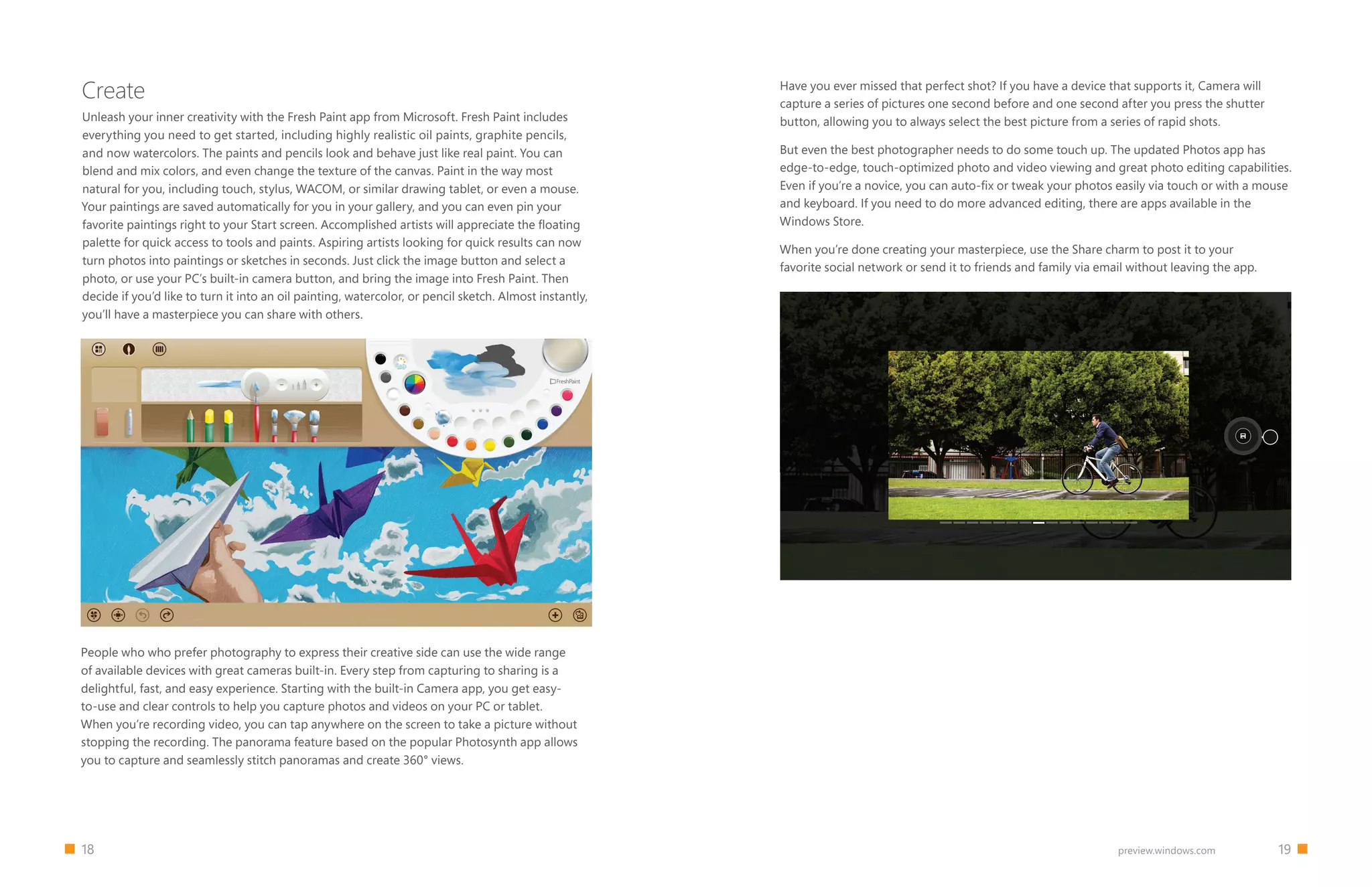 18 19preview.windows.com
Create
Unleash your inner creativity with the Fresh Paint app from Microsoft. Fresh Paint includes
everything you need to get started, including highly realistic oil paints, graphite pencils,
and now watercolors. The paints and pencils look and behave just like real paint. You can
blend and mix colors, and even change the texture of the canvas. Paint in the way most
natural for you, including touch, stylus, WACOM, or similar drawing tablet, or even a mouse.
Your paintings are saved automatically for you in your gallery, and you can even pin your
favorite paintings right to your Start screen. Accomplished artists will appreciate the floating
palette for quick access to tools and paints. Aspiring artists looking for quick results can now
turn photos into paintings or sketches in seconds. Just click the image button and select a
photo, or use your PC’s built-in camera button, and bring the image into Fresh Paint. Then
decide if you’d like to turn it into an oil painting, watercolor, or pencil sketch. Almost instantly,
you’ll have a masterpiece you can share with others.
Have you ever missed that perfect shot? If you have a device that supports it, Camera will
capture a series of pictures one second before and one second after you press the shutter
button, allowing you to always select the best picture from a series of rapid shots.
But even the best photographer needs to do some touch up. The updated Photos app has
edge-to-edge, touch-optimized photo and video viewing and great photo editing capabilities.
Even if you’re a novice, you can auto-fix or tweak your photos easily via touch or with a mouse
and keyboard. If you need to do more advanced editing, there are apps available in the
Windows Store.
When you’re done creating your masterpiece, use the Share charm to post it to your
favorite social network or send it to friends and family via email without leaving the app.


People who who prefer photography to express their creative side can use the wide range
of available devices with great cameras built-in. Every step from capturing to sharing is a
delightful, fast, and easy experience. Starting with the built-in Camera app, you get easy-
to-use and clear controls to help you capture photos and videos on your PC or tablet.
When you’re recording video, you can tap anywhere on the screen to take a picture without
stopping the recording. The panorama feature based on the popular Photosynth app allows
you to capture and seamlessly stitch panoramas and create 360° views.
 