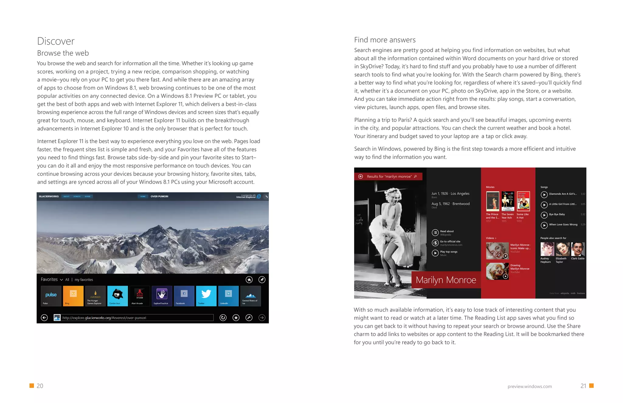 20 		 21preview.windows.com
Discover
Browse the web
You browse the web and search for information all the time. Whether it’s looking up game
scores, working on a project, trying a new recipe, comparison shopping, or watching
a movie–you rely on your PC to get you there fast. And while there are an amazing array
of apps to choose from on Windows 8.1, web browsing continues to be one of the most
popular activities on any connected device. On a Windows 8.1 Preview PC or tablet, you
get the best of both apps and web with Internet Explorer 11, which delivers a best-in-class
browsing experience across the full range of Windows devices and screen sizes that’s equally
great for touch, mouse, and keyboard. Internet Explorer 11 builds on the breakthrough
advancements in Internet Explorer 10 and is the only browser that is perfect for touch.
Internet Explorer 11 is the best way to experience everything you love on the web. Pages load
faster, the frequent sites list is simple and fresh, and your Favorites have all of the features
you need to find things fast. Browse tabs side-by-side and pin your favorite sites to Start–
you can do it all and enjoy the most responsive performance on touch devices. You can
continue browsing across your devices because your browsing history, favorite sites, tabs,
and settings are synced across all of your Windows 8.1 PCs using your Microsoft account.
Find more answers
Search engines are pretty good at helping you find information on websites, but what
about all the information contained within Word documents on your hard drive or stored
in SkyDrive? Today, it’s hard to find stuff and you probably have to use a number of different
search tools to find what you’re looking for. With the Search charm powered by Bing, there’s
a better way to find what you’re looking for, regardless of where it’s saved–you’ll quickly find
it, whether it’s a document on your PC, photo on SkyDrive, app in the Store, or a website.
And you can take immediate action right from the results: play songs, start a conversation,
view pictures, launch apps, open files, and browse sites.
Planning a trip to Paris? A quick search and you’ll see beautiful images, upcoming events
in the city, and popular attractions. You can check the current weather and book a hotel.
Your itinerary and budget saved to your laptop are a tap or click away.
Search in Windows, powered by Bing is the first step towards a more efficient and intuitive
way to find the information you want.
With so much available information, it’s easy to lose track of interesting content that you
might want to read or watch at a later time. The Reading List app saves what you find so
you can get back to it without having to repeat your search or browse around. Use the Share
charm to add links to websites or app content to the Reading List. It will be bookmarked there
for you until you’re ready to go back to it.
 