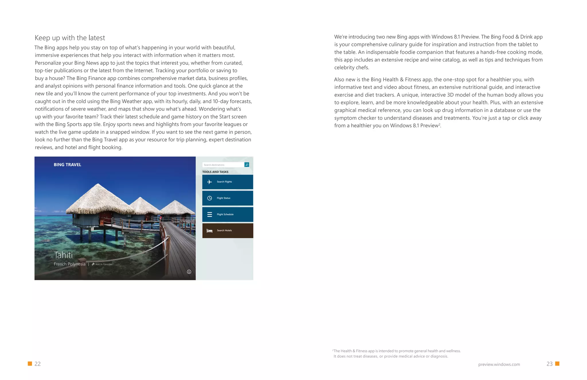22 23preview.windows.com
Keep up with the latest
The Bing apps help you stay on top of what’s happening in your world with beautiful,
immersive experiences that help you interact with information when it matters most.
Personalize your Bing News app to just the topics that interest you, whether from curated,
top-tier publications or the latest from the Internet. Tracking your portfolio or saving to
buy a house? The Bing Finance app combines comprehensive market data, business profiles,
and analyst opinions with personal finance information and tools. One quick glance at the
new tile and you’ll know the current performance of your top investments. And you won’t be
caught out in the cold using the Bing Weather app, with its hourly, daily, and 10-day forecasts,
notifications of severe weather, and maps that show you what’s ahead. Wondering what’s
up with your favorite team? Track their latest schedule and game history on the Start screen
with the Bing Sports app tile. Enjoy sports news and highlights from your favorite leagues or
watch the live game update in a snapped window. If you want to see the next game in person,
look no further than the Bing Travel app as your resource for trip planning, expert destination
reviews, and hotel and flight booking.
BING TRAVEL
Tahiti
French Polynesia Add to Favorites
Search destinations
Search Flights
Search Hotels
Flight Schedule
Flight Status
TOOLS AND TASKS
We’re introducing two new Bing apps with Windows 8.1 Preview. The Bing Food  Drink app
is your comprehensive culinary guide for inspiration and instruction from the tablet to
the table. An indispensable foodie companion that features a hands-free cooking mode,
this app includes an extensive recipe and wine catalog, as well as tips and techniques from
celebrity chefs.
Also new is the Bing Health  Fitness app, the one-stop spot for a healthier you, with
informative text and video about fitness, an extensive nutritional guide, and interactive
exercise and diet trackers. A unique, interactive 3D model of the human body allows you
to explore, learn, and be more knowledgeable about your health. Plus, with an extensive
graphical medical reference, you can look up drug information in a database or use the
symptom checker to understand diseases and treatments. You’re just a tap or click away
from a healthier you on Windows 8.1 Preview2
.
2
The Health  Fitness app is intended to promote general health and wellness.
It does not treat diseases, or provide medical advice or diagnosis.
 