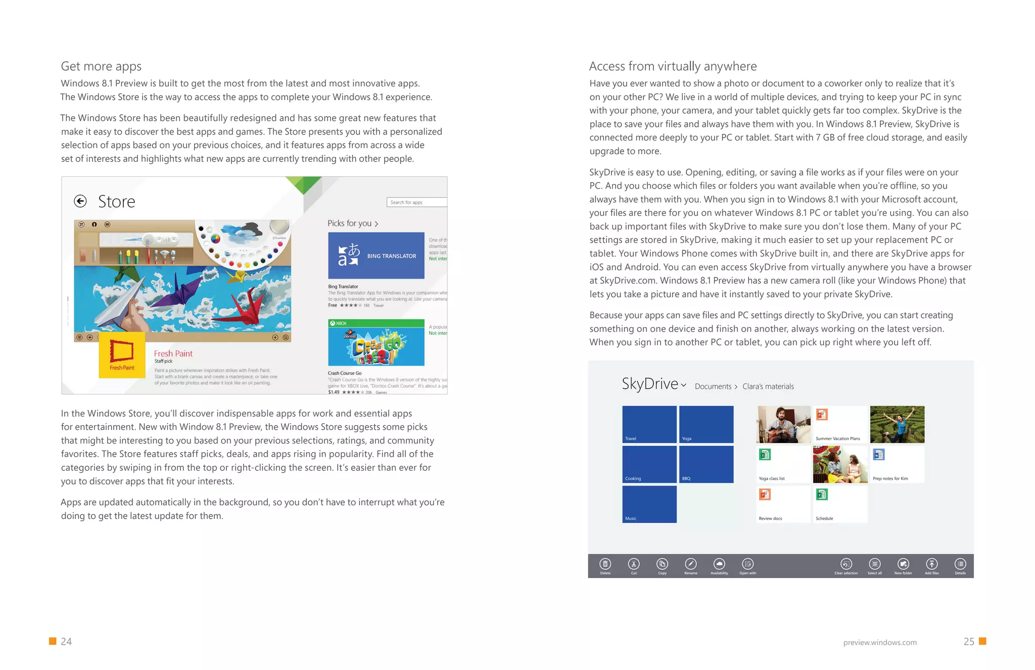 24 		 25preview.windows.com
Get more apps
Windows 8.1 Preview is built to get the most from the latest and most innovative apps.
The Windows Store is the way to access the apps to complete your Windows 8.1 experience.
The Windows Store has been beautifully redesigned and has some great new features that
make it easy to discover the best apps and games. The Store presents you with a personalized
selection of apps based on your previous choices, and it features apps from across a wide
set of interests and highlights what new apps are currently trending with other people.
Access from virtually anywhere
Have you ever wanted to show a photo or document to a coworker only to realize that it’s
on your other PC? We live in a world of multiple devices, and trying to keep your PC in sync
with your phone, your camera, and your tablet quickly gets far too complex. SkyDrive is the
place to save your files and always have them with you. In Windows 8.1 Preview, SkyDrive is
connected more deeply to your PC or tablet. Start with 7 GB of free cloud storage, and easily
upgrade to more.
SkyDrive is easy to use. Opening, editing, or saving a file works as if your files were on your
PC. And you choose which files or folders you want available when you’re offline, so you
always have them with you. When you sign in to Windows 8.1 with your Microsoft account,
your files are there for you on whatever Windows 8.1 PC or tablet you’re using. You can also
back up important files with SkyDrive to make sure you don’t lose them. Many of your PC
settings are stored in SkyDrive, making it much easier to set up your replacement PC or
tablet. Your Windows Phone comes with SkyDrive built in, and there are SkyDrive apps for
iOS and Android. You can even access SkyDrive from virtually anywhere you have a browser
at SkyDrive.com. Windows 8.1 Preview has a new camera roll (like your Windows Phone) that
lets you take a picture and have it instantly saved to your private SkyDrive.
Because your apps can save files and PC settings directly to SkyDrive, you can start creating
something on one device and finish on another, always working on the latest version.
When you sign in to another PC or tablet, you can pick up right where you left off.
              
Delete Cut Copy Rename Availability Open with Clear selection Select all New folder Add files Details
Travel
Cooking
Music
Yoga
BBQ
Assignment 01
Yoga class list
Review docs
Summer Vacation Plans
Assignment 01
Schedule
Assignment 01
Prep notes for Kim
Documents Clara’s materialsSkyDrive 
In the Windows Store, you’ll discover indispensable apps for work and essential apps
for entertainment. New with Window 8.1 Preview, the Windows Store suggests some picks
that might be interesting to you based on your previous selections, ratings, and community
favorites. The Store features staff picks, deals, and apps rising in popularity. Find all of the
categories by swiping in from the top or right-clicking the screen. It’s easier than ever for
you to discover apps that fit your interests.
Apps are updated automatically in the background, so you don’t have to interrupt what you’re
doing to get the latest update for them.
 