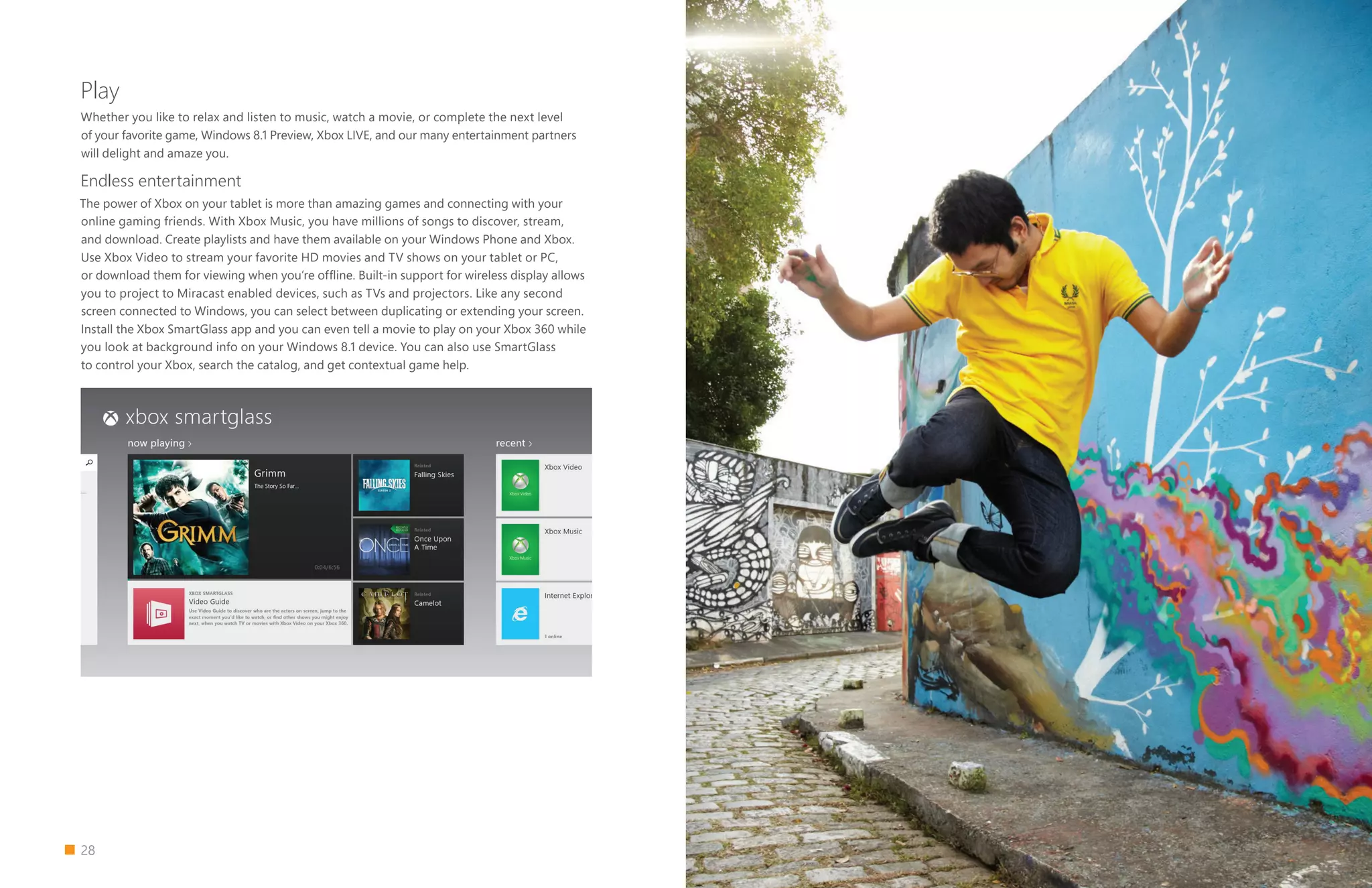 28
Play
Whether you like to relax and listen to music, watch a movie, or complete the next level
of your favorite game, Windows 8.1 Preview, Xbox LIVE, and our many entertainment partners
will delight and amaze you.
Endless entertainment
The power of Xbox on your tablet is more than amazing games and connecting with your
online gaming friends. With Xbox Music, you have millions of songs to discover, stream,
and download. Create playlists and have them available on your Windows Phone and Xbox.
Use Xbox Video to stream your favorite HD movies and TV shows on your tablet or PC,
or download them for viewing when you’re offline. Built-in support for wireless display allows
you to project to Miracast enabled devices, such as TVs and projectors. Like any second
screen connected to Windows, you can select between duplicating or extending your screen.
Install the Xbox SmartGlass app and you can even tell a movie to play on your Xbox 360 while
you look at background info on your Windows 8.1 device. You can also use SmartGlass
to control your Xbox, search the catalog, and get contextual game help.
 