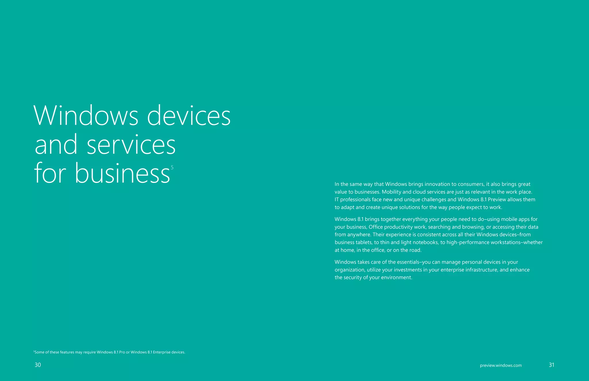 Windows devices
and services
for business5
In the same way that Windows brings innovation to consumers, it also brings great
value to businesses. Mobility and cloud services are just as relevant in the work place.
IT professionals face new and unique challenges and Windows 8.1 Preview allows them
to adapt and create unique solutions for the way people expect to work.
Windows 8.1 brings together everything your people need to do–using mobile apps for
your business, Office productivity work, searching and browsing, or accessing their data
from anywhere. Their experience is consistent across all their Windows devices–from
business tablets, to thin and light notebooks, to high-performance workstations–whether
at home, in the office, or on the road.
Windows takes care of the essentials–you can manage personal devices in your
organization, utilize your investments in your enterprise infrastructure, and enhance
the security of your environment.
		 30 		 31preview.windows.com
5
Some of these features may require Windows 8.1 Pro or Windows 8.1 Enterprise devices.
 
