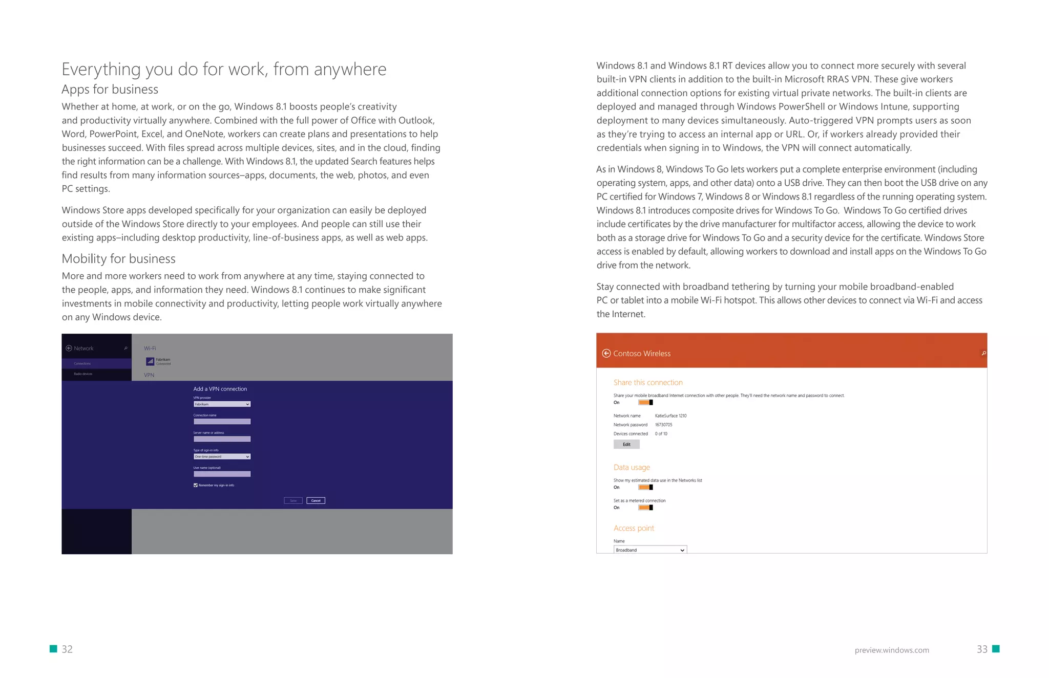 32 		 33preview.windows.com
Everything you do for work, from anywhere
Apps for business
Whether at home, at work, or on the go, Windows 8.1 boosts people’s creativity
and productivity virtually anywhere. Combined with the full power of Office with Outlook,
Word, PowerPoint, Excel, and OneNote, workers can create plans and presentations to help
businesses succeed. With files spread across multiple devices, sites, and in the cloud, finding
the right information can be a challenge. With Windows 8.1, the updated Search features helps
find results from many information sources–apps, documents, the web, photos, and even
PC settings.
Windows Store apps developed specifically for your organization can easily be deployed
outside of the Windows Store directly to your employees. And people can still use their
existing apps–including desktop productivity, line-of-business apps, as well as web apps.
Mobility for business
More and more workers need to work from anywhere at any time, staying connected to
the people, apps, and information they need. Windows 8.1 continues to make significant
investments in mobile connectivity and productivity, letting people work virtually anywhere
on any Windows device.
Windows 8.1 and Windows 8.1 RT devices allow you to connect more securely with several
built-in VPN clients in addition to the built-in Microsoft RRAS VPN. These give workers
additional connection options for existing virtual private networks. The built-in clients are
deployed and managed through Windows PowerShell or Windows Intune, supporting
deployment to many devices simultaneously. Auto-triggered VPN prompts users as soon
as they’re trying to access an internal app or URL. Or, if workers already provided their
credentials when signing in to Windows, the VPN will connect automatically.
As in Windows 8, Windows To Go lets workers put a complete enterprise environment (including
operating system, apps, and other data) onto a USB drive. They can then boot the USB drive on any
PC certified for Windows 7, Windows 8 or Windows 8.1 regardless of the running operating system.
Windows 8.1 introduces composite drives for Windows To Go. Windows To Go certified drives
include certificates by the drive manufacturer for multifactor access, allowing the device to work
both as a storage drive for Windows To Go and a security device for the certificate. Windows Store
access is enabled by default, allowing workers to download and install apps on the Windows To Go
drive from the network.
Stay connected with broadband tethering by turning your mobile broadband-enabled
PC or tablet into a mobile Wi-Fi hotspot. This allows other devices to connect via Wi-Fi and access
the Internet.
 