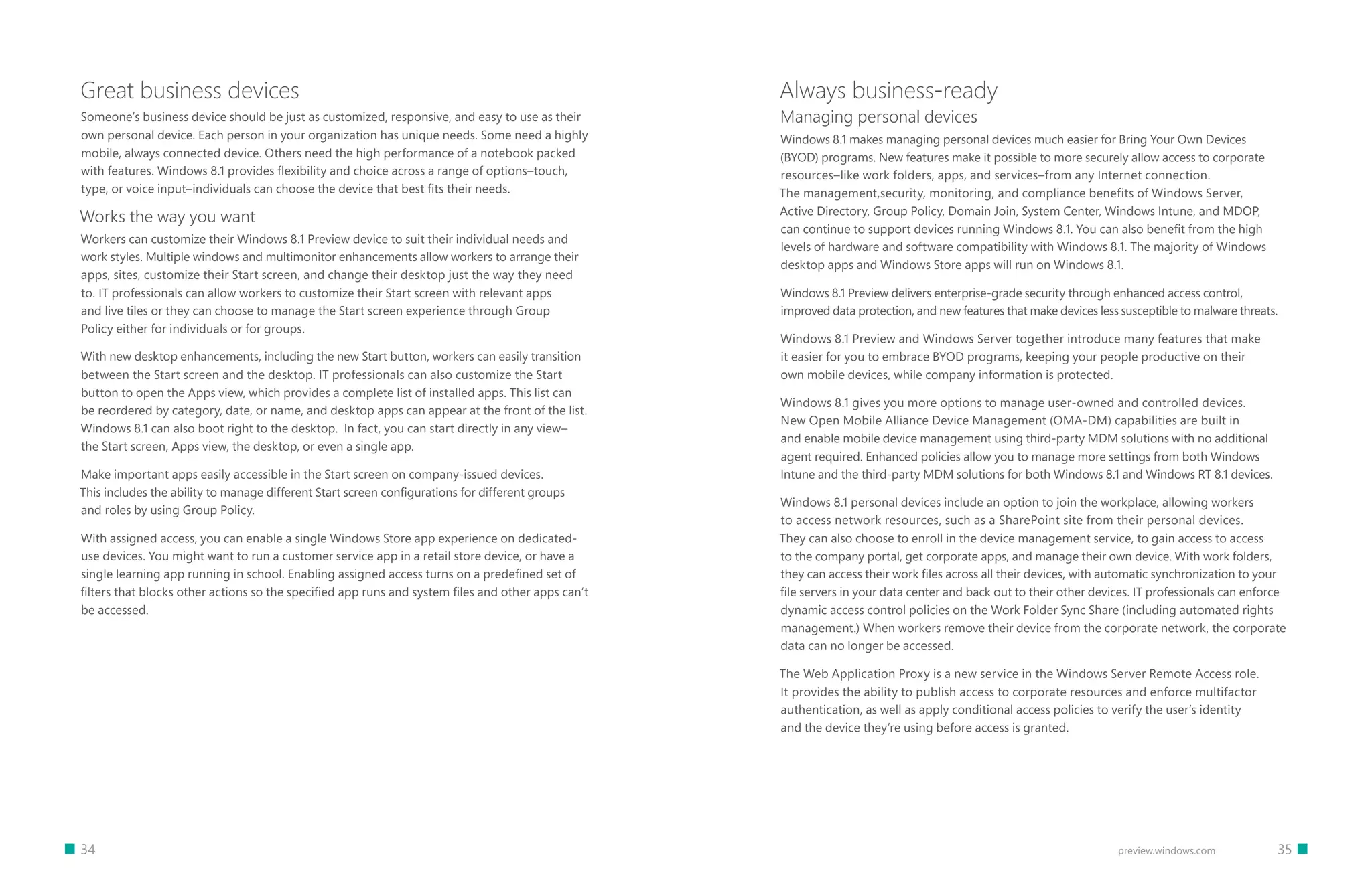 34 		 35preview.windows.com
Great business devices
Someone’s business device should be just as customized, responsive, and easy to use as their
own personal device. Each person in your organization has unique needs. Some need a highly
mobile, always connected device. Others need the high performance of a notebook packed
with features. Windows 8.1 provides flexibility and choice across a range of options–touch,
type, or voice input–individuals can choose the device that best fits their needs.
Works the way you want
Workers can customize their Windows 8.1 Preview device to suit their individual needs and
work styles. Multiple windows and multimonitor enhancements allow workers to arrange their
apps, sites, customize their Start screen, and change their desktop just the way they need
to. IT professionals can allow workers to customize their Start screen with relevant apps
and live tiles or they can choose to manage the Start screen experience through Group
Policy either for individuals or for groups.
With new desktop enhancements, including the new Start button, workers can easily transition
between the Start screen and the desktop. IT professionals can also customize the Start
button to open the Apps view, which provides a complete list of installed apps. This list can
be reordered by category, date, or name, and desktop apps can appear at the front of the list.
Windows 8.1 can also boot right to the desktop. In fact, you can start directly in any view–
the Start screen, Apps view, the desktop, or even a single app.
Make important apps easily accessible in the Start screen on company-issued devices.
This includes the ability to manage different Start screen configurations for different groups
and roles by using Group Policy.
With assigned access, you can enable a single Windows Store app experience on dedicated-
use devices. You might want to run a customer service app in a retail store device, or have a
single learning app running in school. Enabling assigned access turns on a predefined set of
filters that blocks other actions so the specified app runs and system files and other apps can’t
be accessed.
Always business-ready
Managing personal devices
Windows 8.1 makes managing personal devices much easier for Bring Your Own Devices
(BYOD) programs. New features make it possible to more securely allow access to corporate
resources–like work folders, apps, and services–from any Internet connection.
The management,security, monitoring, and compliance benefits of Windows Server,
Active Directory, Group Policy, Domain Join, System Center, Windows Intune, and MDOP,
can continue to support devices running Windows 8.1. You can also benefit from the high
levels of hardware and software compatibility with Windows 8.1. The majority of Windows
desktop apps and Windows Store apps will run on Windows 8.1.
Windows 8.1 Preview delivers enterprise-grade security through enhanced access control,
improved data protection, and new features that make devices less susceptible to malware threats.
Windows 8.1 Preview and Windows Server together introduce many features that make
it easier for you to embrace BYOD programs, keeping your people productive on their
own mobile devices, while company information is protected.
Windows 8.1 gives you more options to manage user-owned and controlled devices.
New Open Mobile Alliance Device Management (OMA-DM) capabilities are built in
and enable mobile device management using third-party MDM solutions with no additional
agent required. Enhanced policies allow you to manage more settings from both Windows
Intune and the third-party MDM solutions for both Windows 8.1 and Windows RT 8.1 devices.
Windows 8.1 personal devices include an option to join the workplace, allowing workers
to access network resources, such as a SharePoint site from their personal devices.
They can also choose to enroll in the device management service, to gain access to access
to the company portal, get corporate apps, and manage their own device. With work folders,
they can access their work files across all their devices, with automatic synchronization to your
file servers in your data center and back out to their other devices. IT professionals can enforce
dynamic access control policies on the Work Folder Sync Share (including automated rights
management.) When workers remove their device from the corporate network, the corporate
data can no longer be accessed.
The Web Application Proxy is a new service in the Windows Server Remote Access role.
It provides the ability to publish access to corporate resources and enforce multifactor
authentication, as well as apply conditional access policies to verify the user’s identity
and the device they’re using before access is granted.
 