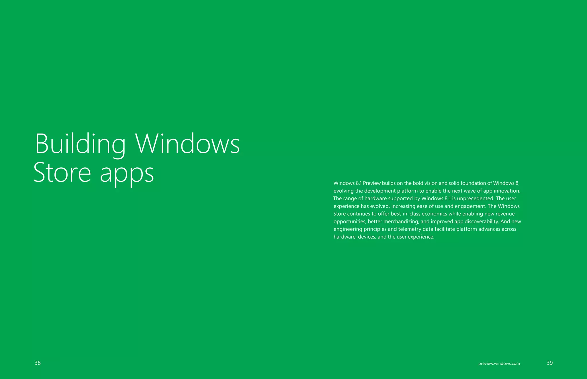 Building Windows
Store apps Windows 8.1 Preview builds on the bold vision and solid foundation of Windows 8,
evolving the development platform to enable the next wave of app innovation.
The range of hardware supported by Windows 8.1 is unprecedented. The user
experience has evolved, increasing ease of use and engagement. The Windows
Store continues to offer best-in-class economics while enabling new revenue
opportunities, better merchandizing, and improved app discoverability. And new
engineering principles and telemetry data facilitate platform advances across
hardware, devices, and the user experience.
		 38 		 39preview.windows.com
 
