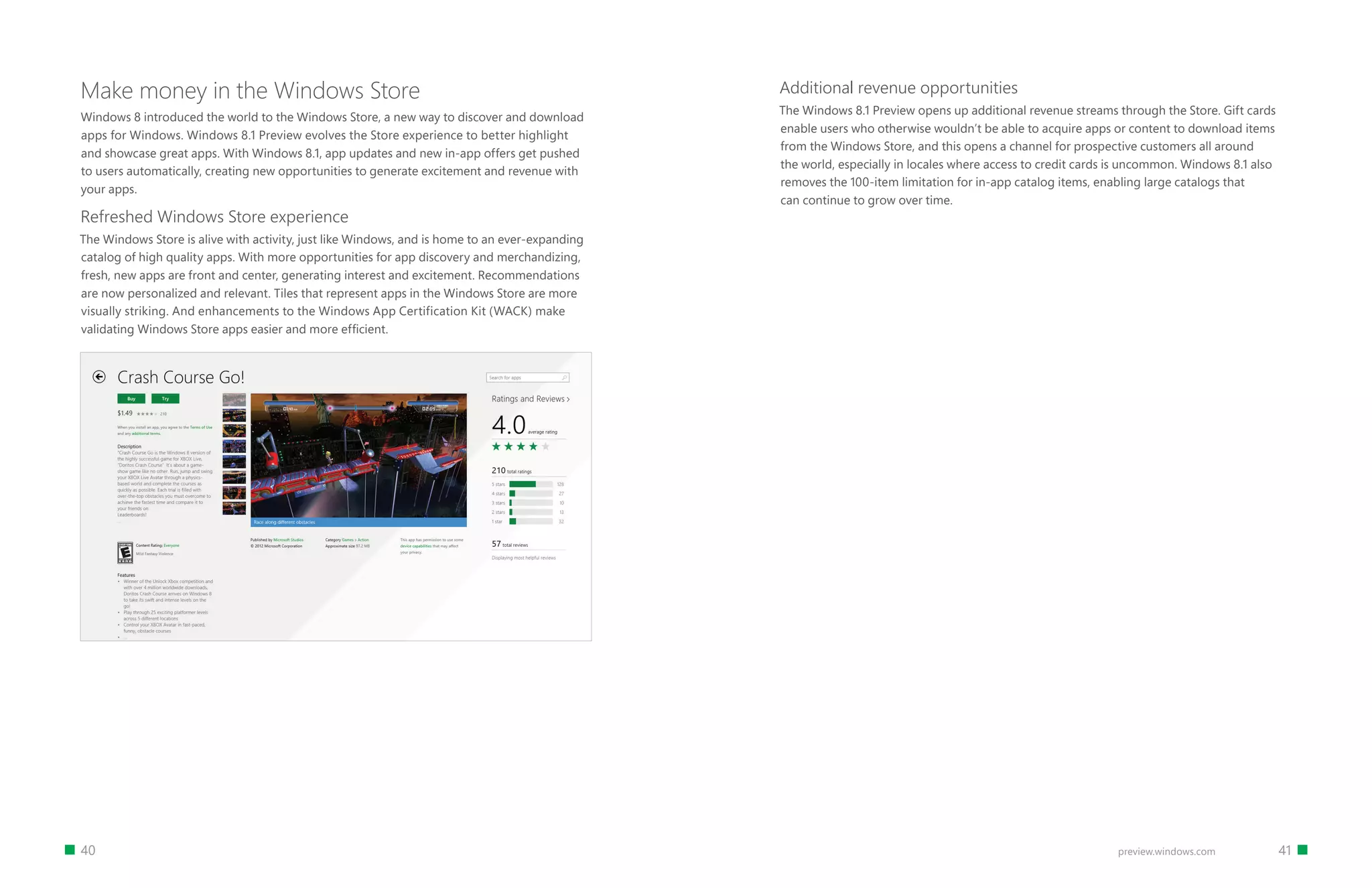 40 		 41preview.windows.com
Make money in the Windows Store
Windows 8 introduced the world to the Windows Store, a new way to discover and download
apps for Windows. Windows 8.1 Preview evolves the Store experience to better highlight
and showcase great apps. With Windows 8.1, app updates and new in-app offers get pushed
to users automatically, creating new opportunities to generate excitement and revenue with
your apps.
Refreshed Windows Store experience
The Windows Store is alive with activity, just like Windows, and is home to an ever-expanding
catalog of high quality apps. With more opportunities for app discovery and merchandizing,
fresh, new apps are front and center, generating interest and excitement. Recommendations
are now personalized and relevant. Tiles that represent apps in the Windows Store are more
visually striking. And enhancements to the Windows App Certification Kit (WACK) make
validating Windows Store apps easier and more efficient.
Additional revenue opportunities
The Windows 8.1 Preview opens up additional revenue streams through the Store. Gift cards
enable users who otherwise wouldn’t be able to acquire apps or content to download items
from the Windows Store, and this opens a channel for prospective customers all around
the world, especially in locales where access to credit cards is uncommon. Windows 8.1 also
removes the 100-item limitation for in-app catalog items, enabling large catalogs that
can continue to grow over time.
 