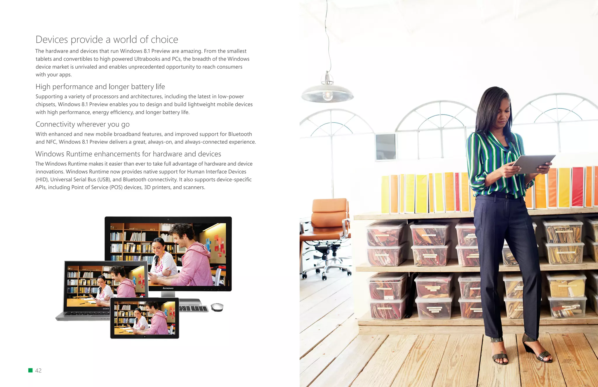 42
Devices provide a world of choice
The hardware and devices that run Windows 8.1 Preview are amazing. From the smallest
tablets and convertibles to high powered Ultrabooks and PCs, the breadth of the Windows
device market is unrivaled and enables unprecedented opportunity to reach consumers
with your apps.
High performance and longer battery life
Supporting a variety of processors and architectures, including the latest in low-power
chipsets, Windows 8.1 Preview enables you to design and build lightweight mobile devices
with high performance, energy efficiency, and longer battery life.
Connectivity wherever you go
With enhanced and new mobile broadband features, and improved support for Bluetooth
and NFC, Windows 8.1 Preview delivers a great, always-on, and always-connected experience.
Windows Runtime enhancements for hardware and devices
The Windows Runtime makes it easier than ever to take full advantage of hardware and device
innovations. Windows Runtime now provides native support for Human Interface Devices
(HID), Universal Serial Bus (USB), and Bluetooth connectivity. It also supports device-specific
APIs, including Point of Service (POS) devices, 3D printers, and scanners.
 