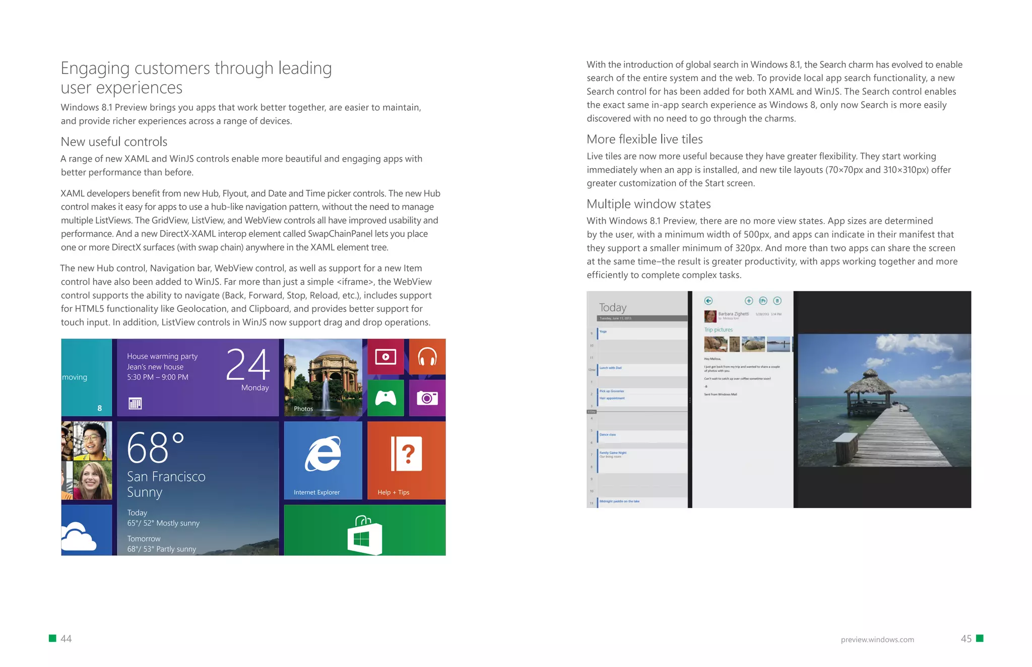 44 45preview.windows.com
Engaging customers through leading
user experiences
Windows 8.1 Preview brings you apps that work better together, are easier to maintain,
and provide richer experiences across a range of devices.
New useful controls
A range of new XAML and WinJS controls enable more beautiful and engaging apps with
better performance than before.
XAML developers benefit from new Hub, Flyout, and Date and Time picker controls. The new Hub
control makes it easy for apps to use a hub-like navigation pattern, without the need to manage
multiple ListViews. The GridView, ListView, and WebView controls all have improved usability and
performance. And a new DirectX-XAML interop element called SwapChainPanel lets you place
one or more DirectX surfaces (with swap chain) anywhere in the XAML element tree.
The new Hub control, Navigation bar, WebView control, as well as support for a new Item
control have also been added to WinJS. Far more than just a simple iframe, the WebView
control supports the ability to navigate (Back, Forward, Stop, Reload, etc.), includes support
for HTML5 functionality like Geolocation, and Clipboard, and provides better support for
touch input. In addition, ListView controls in WinJS now support drag and drop operations.
Francine
Parkt
tone
or your help!
to have your help moving
StoreSkyDrive
House warming party
Jean’s new house
5:30 PM – 9:00 PM 24Monday
Internet Explorer
Health  Fitness
Polar bears enjoy fun, freedom in
their new homePhotos
Help + Tips Travel
Reading List
San Francisco
Sunny
Today
65°/ 52° Mostly sunny
Tomorrow
68°/ 53° Partly sunny
68°
Weather
8
With the introduction of global search in Windows 8.1, the Search charm has evolved to enable
search of the entire system and the web. To provide local app search functionality, a new
Search control for has been added for both XAML and WinJS. The Search control enables
the exact same in-app search experience as Windows 8, only now Search is more easily
discovered with no need to go through the charms.
More ﬂexible live tiles
Live tiles are now more useful because they have greater flexibility. They start working
immediately when an app is installed, and new tile layouts (70×70px and 310×310px) offer
greater customization of the Start screen.
Multiple window states
With Windows 8.1 Preview, there are no more view states. App sizes are determined
by the user, with a minimum width of 500px, and apps can indicate in their manifest that
they support a smaller minimum of 320px. And more than two apps can share the screen
at the same time–the result is greater productivity, with apps working together and more
efficiently to complete complex tasks.
 