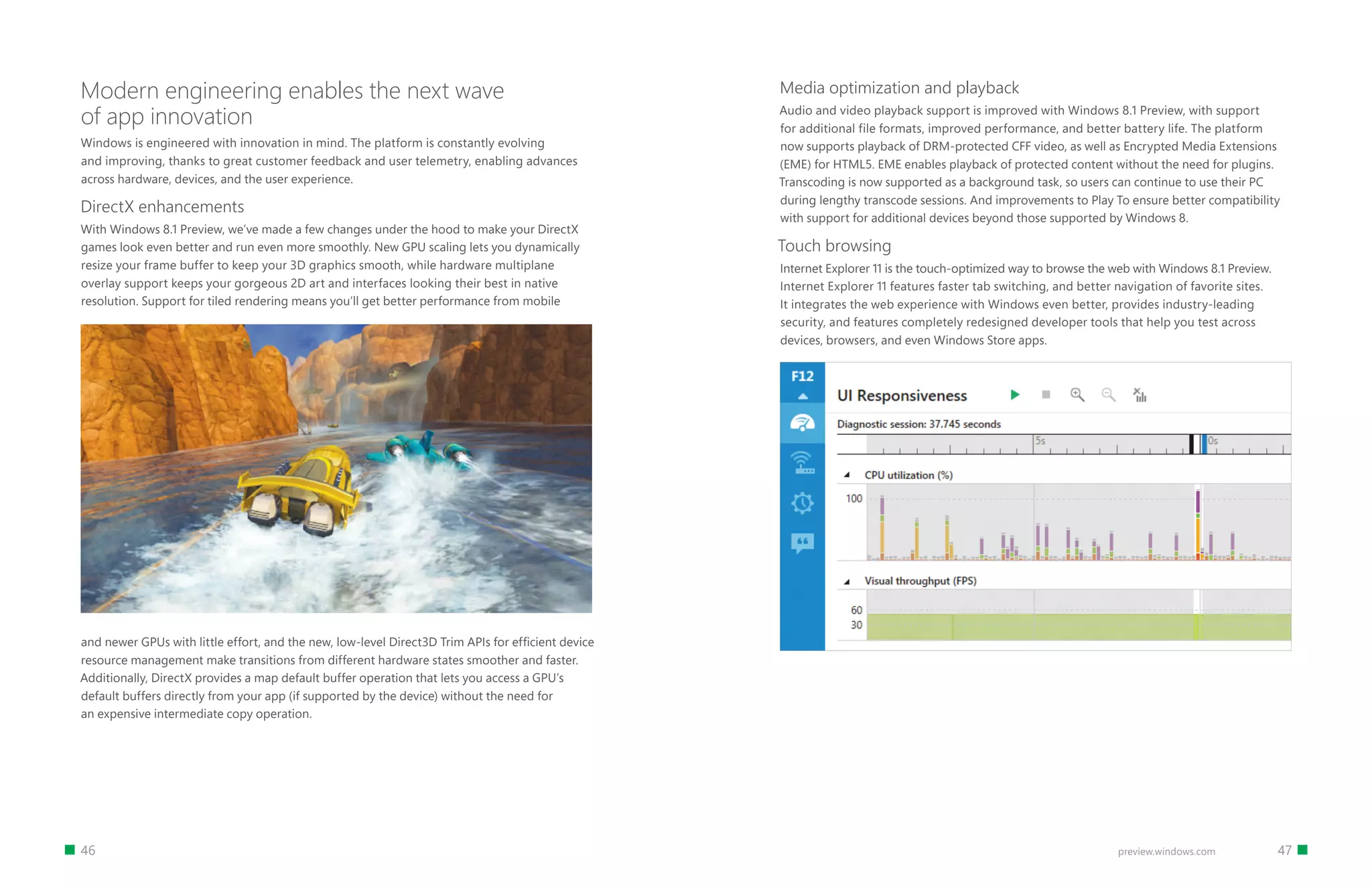 46 47preview.windows.com
Modern engineering enables the next wave
of app innovation
Windows is engineered with innovation in mind. The platform is constantly evolving
and improving, thanks to great customer feedback and user telemetry, enabling advances
across hardware, devices, and the user experience.
DirectX enhancements
With Windows 8.1 Preview, we’ve made a few changes under the hood to make your DirectX
games look even better and run even more smoothly. New GPU scaling lets you dynamically
resize your frame buffer to keep your 3D graphics smooth, while hardware multiplane
overlay support keeps your gorgeous 2D art and interfaces looking their best in native
resolution. Support for tiled rendering means you’ll get better performance from mobile
Media optimization and playback
Audio and video playback support is improved with Windows 8.1 Preview, with support
for additional file formats, improved performance, and better battery life. The platform
now supports playback of DRM-protected CFF video, as well as Encrypted Media Extensions
(EME) for HTML5. EME enables playback of protected content without the need for plugins.
Transcoding is now supported as a background task, so users can continue to use their PC
during lengthy transcode sessions. And improvements to Play To ensure better compatibility
with support for additional devices beyond those supported by Windows 8.
Touch browsing
Internet Explorer 11 is the touch-optimized way to browse the web with Windows 8.1 Preview.
Internet Explorer 11 features faster tab switching, and better navigation of favorite sites.
It integrates the web experience with Windows even better, provides industry-leading
security, and features completely redesigned developer tools that help you test across
devices, browsers, and even Windows Store apps.
and newer GPUs with little effort, and the new, low-level Direct3D Trim APIs for efficient device
resource management make transitions from different hardware states smoother and faster.
Additionally, DirectX provides a map default buffer operation that lets you access a GPU’s
default buffers directly from your app (if supported by the device) without the need for
an expensive intermediate copy operation.
 