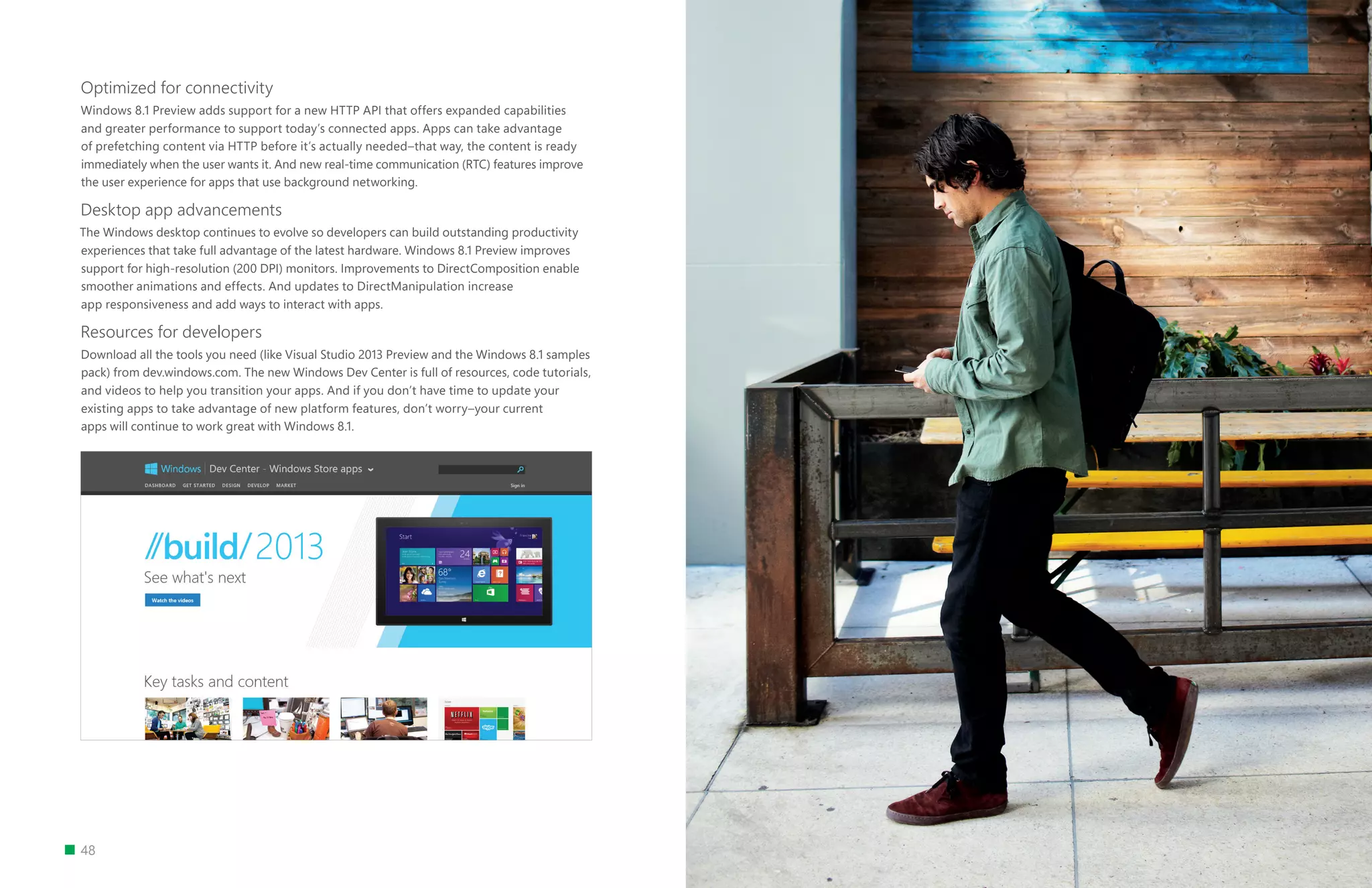 48
Optimized for connectivity
Windows 8.1 Preview adds support for a new HTTP API that offers expanded capabilities
and greater performance to support today’s connected apps. Apps can take advantage
of prefetching content via HTTP before it’s actually needed–that way, the content is ready
immediately when the user wants it. And new real-time communication (RTC) features improve
the user experience for apps that use background networking.
Desktop app advancements
The Windows desktop continues to evolve so developers can build outstanding productivity
experiences that take full advantage of the latest hardware. Windows 8.1 Preview improves
support for high-resolution (200 DPI) monitors. Improvements to DirectComposition enable
smoother animations and effects. And updates to DirectManipulation increase
app responsiveness and add ways to interact with apps.
Resources for developers
Download all the tools you need (like Visual Studio 2013 Preview and the Windows 8.1 samples
pack) from dev.windows.com. The new Windows Dev Center is full of resources, code tutorials,
and videos to help you transition your apps. And if you don’t have time to update your
existing apps to take advantage of new platform features, don’t worry–your current
apps will continue to work great with Windows 8.1.
 