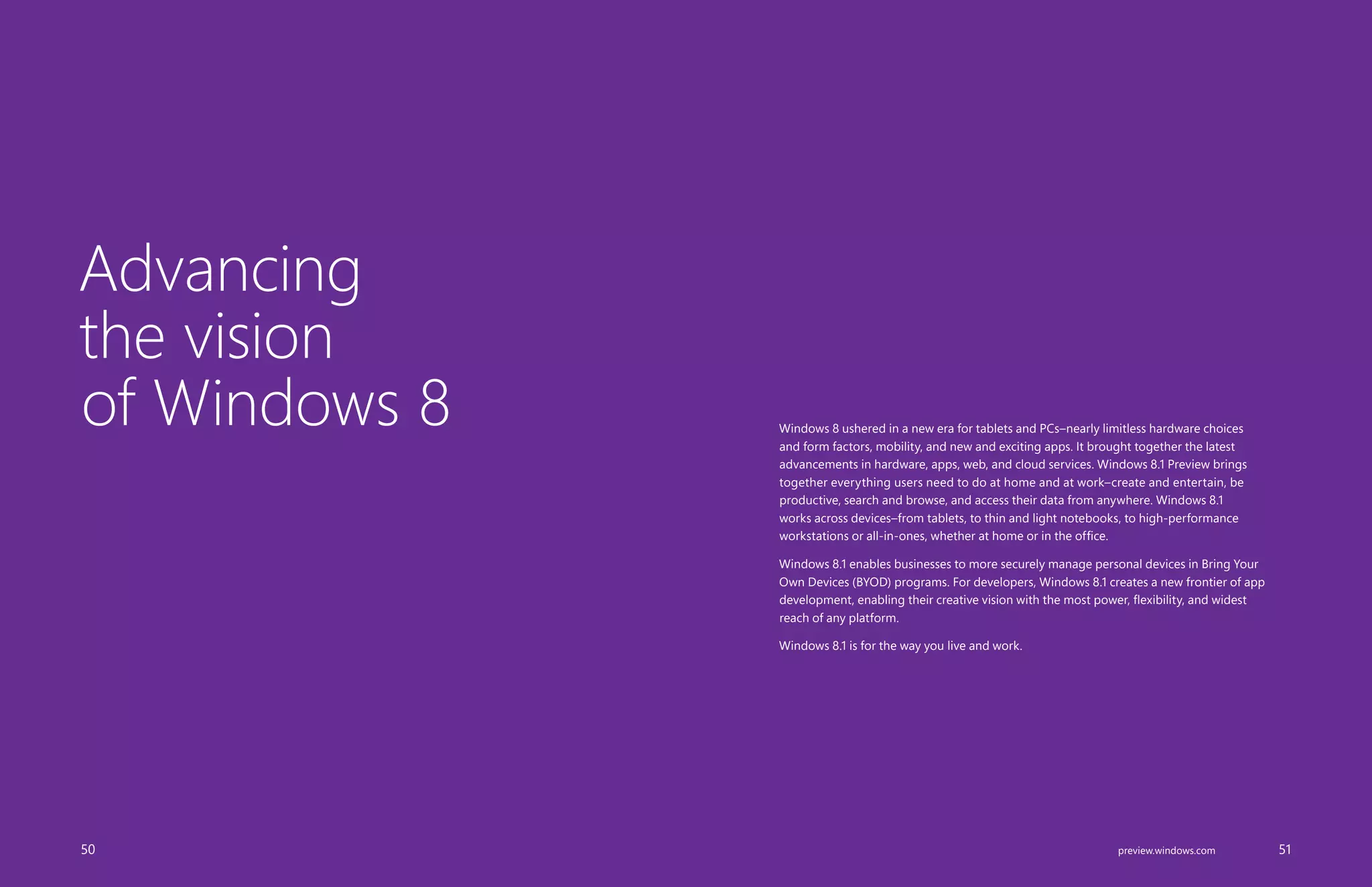 Advancing
the vision
of Windows 8 Windows 8 ushered in a new era for tablets and PCs–nearly limitless hardware choices
and form factors, mobility, and new and exciting apps. It brought together the latest
advancements in hardware, apps, web, and cloud services. Windows 8.1 Preview brings
together everything users need to do at home and at work–create and entertain, be
productive, search and browse, and access their data from anywhere. Windows 8.1
works across devices–from tablets, to thin and light notebooks, to high-performance
workstations or all-in-ones, whether at home or in the office.
Windows 8.1 enables businesses to more securely manage personal devices in Bring Your
Own Devices (BYOD) programs. For developers, Windows 8.1 creates a new frontier of app
development, enabling their creative vision with the most power, flexibility, and widest
reach of any platform.
Windows 8.1 is for the way you live and work.
		 50 		 51preview.windows.com
 