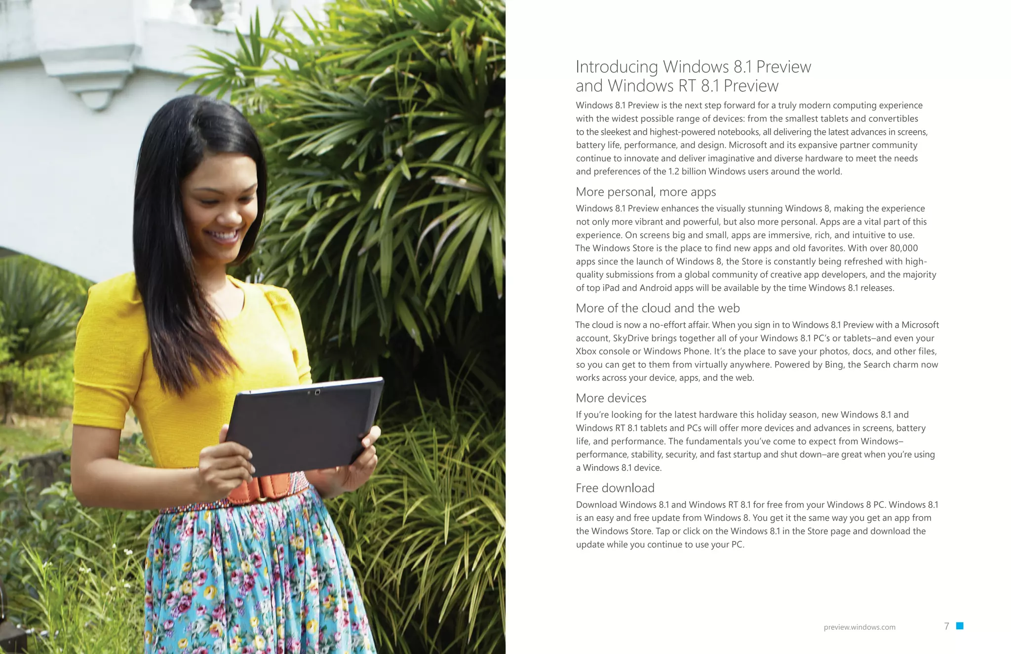 7preview.windows.com
Introducing Windows 8.1 Preview
and Windows RT 8.1 Preview
Windows 8.1 Preview is the next step forward for a truly modern computing experience
with the widest possible range of devices: from the smallest tablets and convertibles
to the sleekest and highest-powered notebooks, all delivering the latest advances in screens,
battery life, performance, and design. Microsoft and its expansive partner community
continue to innovate and deliver imaginative and diverse hardware to meet the needs
and preferences of the 1.2 billion Windows users around the world.
More personal, more apps
Windows 8.1 Preview enhances the visually stunning Windows 8, making the experience
not only more vibrant and powerful, but also more personal. Apps are a vital part of this
experience. On screens big and small, apps are immersive, rich, and intuitive to use.
The Windows Store is the place to find new apps and old favorites. With over 80,000
apps since the launch of Windows 8, the Store is constantly being refreshed with high-
quality submissions from a global community of creative app developers, and the majority
of top iPad and Android apps will be available by the time Windows 8.1 releases.
More of the cloud and the web
The cloud is now a no-effort affair. When you sign in to Windows 8.1 Preview with a Microsoft
account, SkyDrive brings together all of your Windows 8.1 PC’s or tablets–and even your
Xbox console or Windows Phone. It’s the place to save your photos, docs, and other files,
so you can get to them from virtually anywhere. Powered by Bing, the Search charm now
works across your device, apps, and the web.
More devices
If you’re looking for the latest hardware this holiday season, new Windows 8.1 and
Windows RT 8.1 tablets and PCs will offer more devices and advances in screens, battery
life, and performance. The fundamentals you’ve come to expect from Windows–
performance, stability, security, and fast startup and shut down–are great when you’re using
a Windows 8.1 device.
Free download
Download Windows 8.1 and Windows RT 8.1 for free from your Windows 8 PC. Windows 8.1
is an easy and free update from Windows 8. You get it the same way you get an app from
the Windows Store. Tap or click on the Windows 8.1 in the Store page and download the
update while you continue to use your PC.
 