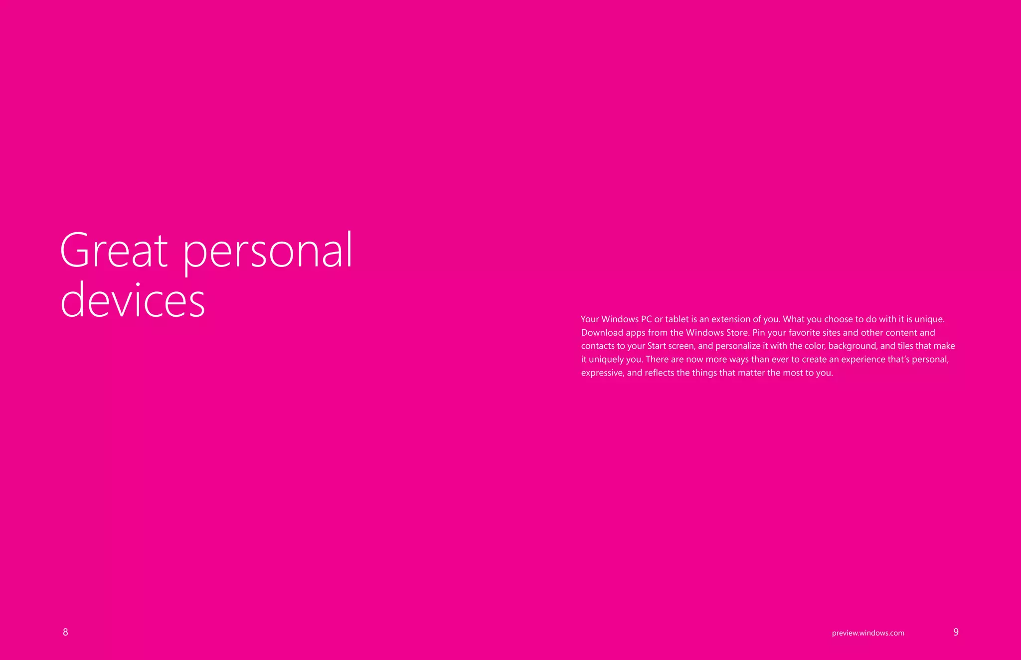 Your Windows PC or tablet is an extension of you. What you choose to do with it is unique.
Download apps from the Windows Store. Pin your favorite sites and other content and
contacts to your Start screen, and personalize it with the color, background, and tiles that make
it uniquely you. There are now more ways than ever to create an experience that’s personal,
expressive, and reflects the things that matter the most to you.
Great personal
devices
		 8 		 9preview.windows.com
 