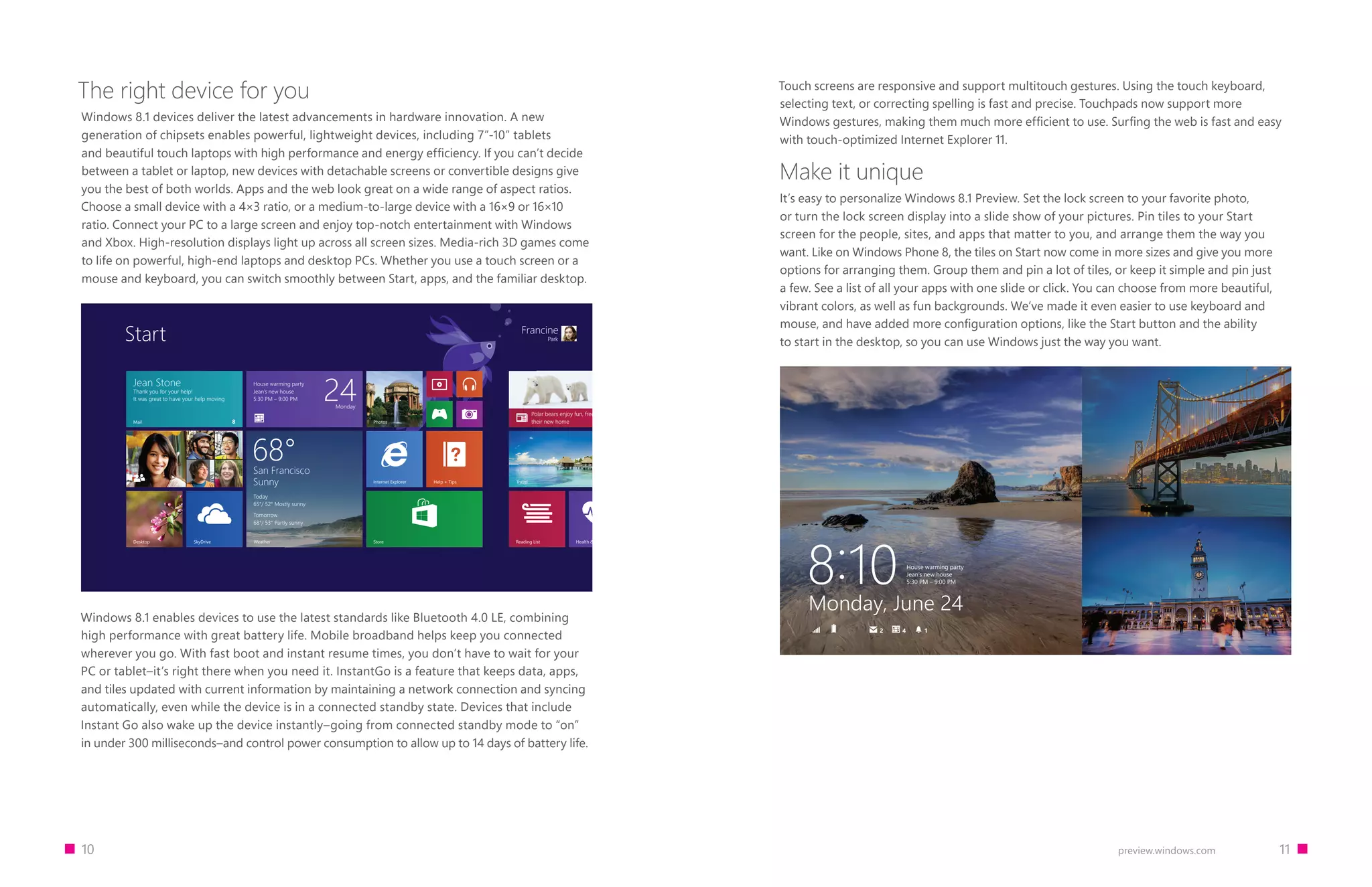 10 11preview.windows.com
The right device for you
Windows 8.1 devices deliver the latest advancements in hardware innovation. A new
generation of chipsets enables powerful, lightweight devices, including 7”-10” tablets
and beautiful touch laptops with high performance and energy efficiency. If you can’t decide
between a tablet or laptop, new devices with detachable screens or convertible designs give
you the best of both worlds. Apps and the web look great on a wide range of aspect ratios.
Choose a small device with a 4×3 ratio, or a medium-to-large device with a 16×9 or 16×10
ratio. Connect your PC to a large screen and enjoy top-notch entertainment with Windows
and Xbox. High-resolution displays light up across all screen sizes. Media-rich 3D games come
to life on powerful, high-end laptops and desktop PCs. Whether you use a touch screen or a
mouse and keyboard, you can switch smoothly between Start, apps, and the familiar desktop.
Desktop
Francine
ParkStart
Jean Stone
Thank you for your help!
It was great to have your help moving
Mail
StoreSkyDrive
House warming party
Jean’s new house
5:30 PM – 9:00 PM 24Monday
Internet Explorer
Health  Fitness
Polar bears enjoy fun, freedom in
their new homePhotos
Help + Tips Travel
Reading List
San Francisco
Sunny
Today
65°/ 52° Mostly sunny
Tomorrow
68°/ 53° Partly sunny
68°
Weather
8
Windows 8.1 enables devices to use the latest standards like Bluetooth 4.0 LE, combining
high performance with great battery life. Mobile broadband helps keep you connected
wherever you go. With fast boot and instant resume times, you don’t have to wait for your
PC or tablet–it’s right there when you need it. InstantGo is a feature that keeps data, apps,
and tiles updated with current information by maintaining a network connection and syncing
automatically, even while the device is in a connected standby state. Devices that include
Instant Go also wake up the device instantly–going from connected standby mode to “on”
in under 300 milliseconds–and control power consumption to allow up to 14 days of battery life.
Touch screens are responsive and support multitouch gestures. Using the touch keyboard,
selecting text, or correcting spelling is fast and precise. Touchpads now support more
Windows gestures, making them much more efficient to use. Surfing the web is fast and easy
with touch-optimized Internet Explorer 11.
Make it unique
It’s easy to personalize Windows 8.1 Preview. Set the lock screen to your favorite photo,
or turn the lock screen display into a slide show of your pictures. Pin tiles to your Start
screen for the people, sites, and apps that matter to you, and arrange them the way you
want. Like on Windows Phone 8, the tiles on Start now come in more sizes and give you more
options for arranging them. Group them and pin a lot of tiles, or keep it simple and pin just
a few. See a list of all your apps with one slide or click. You can choose from more beautiful,
vibrant colors, as well as fun backgrounds. We’ve made it even easier to use keyboard and
mouse, and have added more configuration options, like the Start button and the ability
to start in the desktop, so you can use Windows just the way you want.
House warming party
Jean’s new house
5:30 PM – 9:00 PM8∶10Monday, June 24
42 1
 