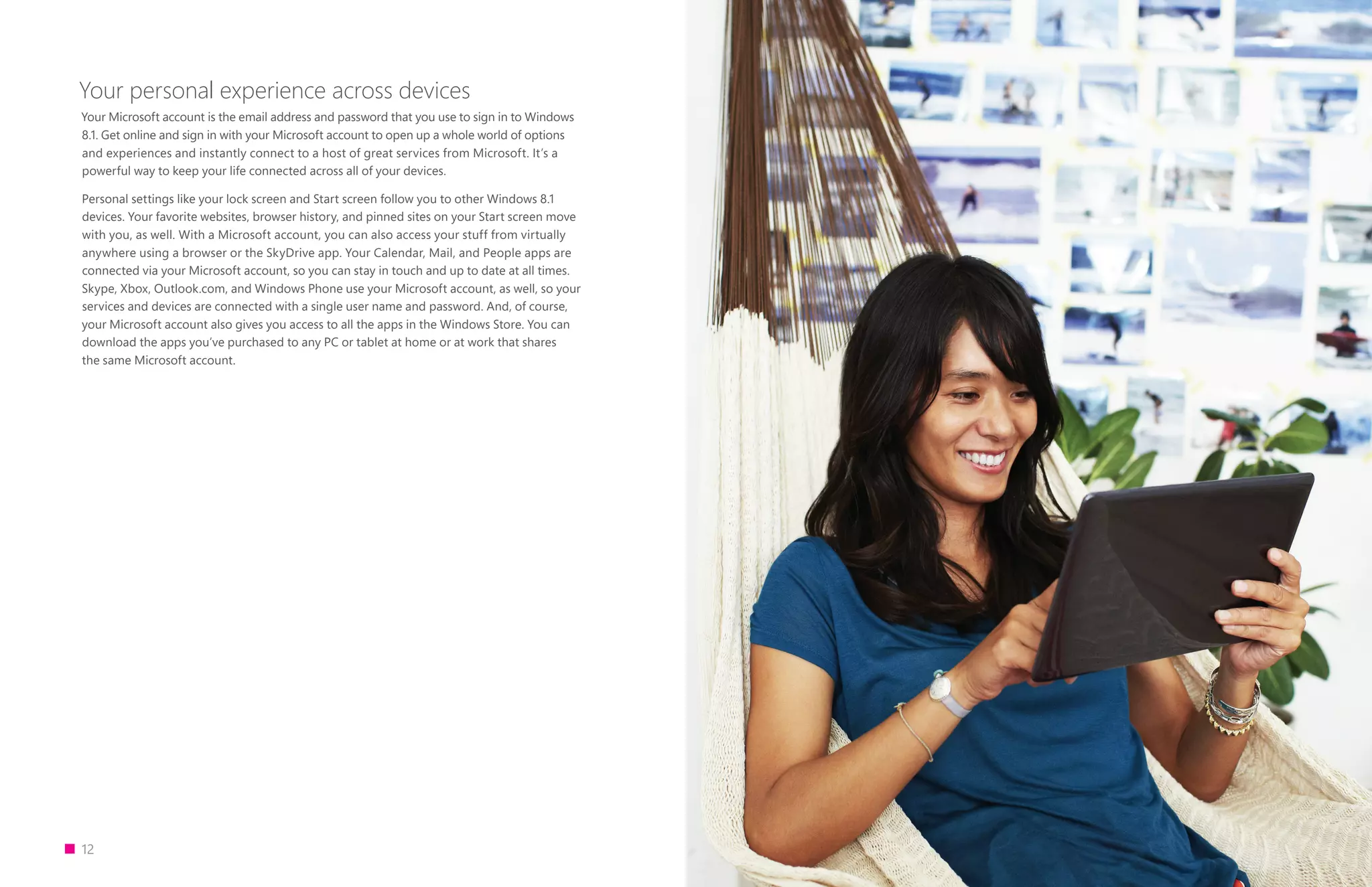 12
Your personal experience across devices
Your Microsoft account is the email address and password that you use to sign in to Windows
8.1. Get online and sign in with your Microsoft account to open up a whole world of options
and experiences and instantly connect to a host of great services from Microsoft. It’s a
powerful way to keep your life connected across all of your devices.
Personal settings like your lock screen and Start screen follow you to other Windows 8.1
devices. Your favorite websites, browser history, and pinned sites on your Start screen move
with you, as well. With a Microsoft account, you can also access your stuff from virtually
anywhere using a browser or the SkyDrive app. Your Calendar, Mail, and People apps are
connected via your Microsoft account, so you can stay in touch and up to date at all times.
Skype, Xbox, Outlook.com, and Windows Phone use your Microsoft account, as well, so your
services and devices are connected with a single user name and password. And, of course,
your Microsoft account also gives you access to all the apps in the Windows Store. You can
download the apps you’ve purchased to any PC or tablet at home or at work that shares
the same Microsoft account.
 