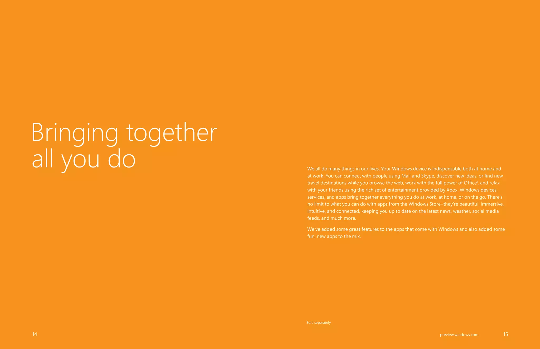 We all do many things in our lives. Your Windows device is indispensable both at home and
at work. You can connect with people using Mail and Skype, discover new ideas, or find new
travel destinations while you browse the web, work with the full power of Office1
, and relax
with your friends using the rich set of entertainment provided by Xbox. Windows devices,
services, and apps bring together everything you do at work, at home, or on the go. There’s
no limit to what you can do with apps from the Windows Store–they’re beautiful, immersive,
intuitive, and connected, keeping you up to date on the latest news, weather, social media
feeds, and much more.
We’ve added some great features to the apps that come with Windows and also added some
fun, new apps to the mix.
Bringing together
all you do
		 14 		 15preview.windows.com
1
Sold separately.
 
