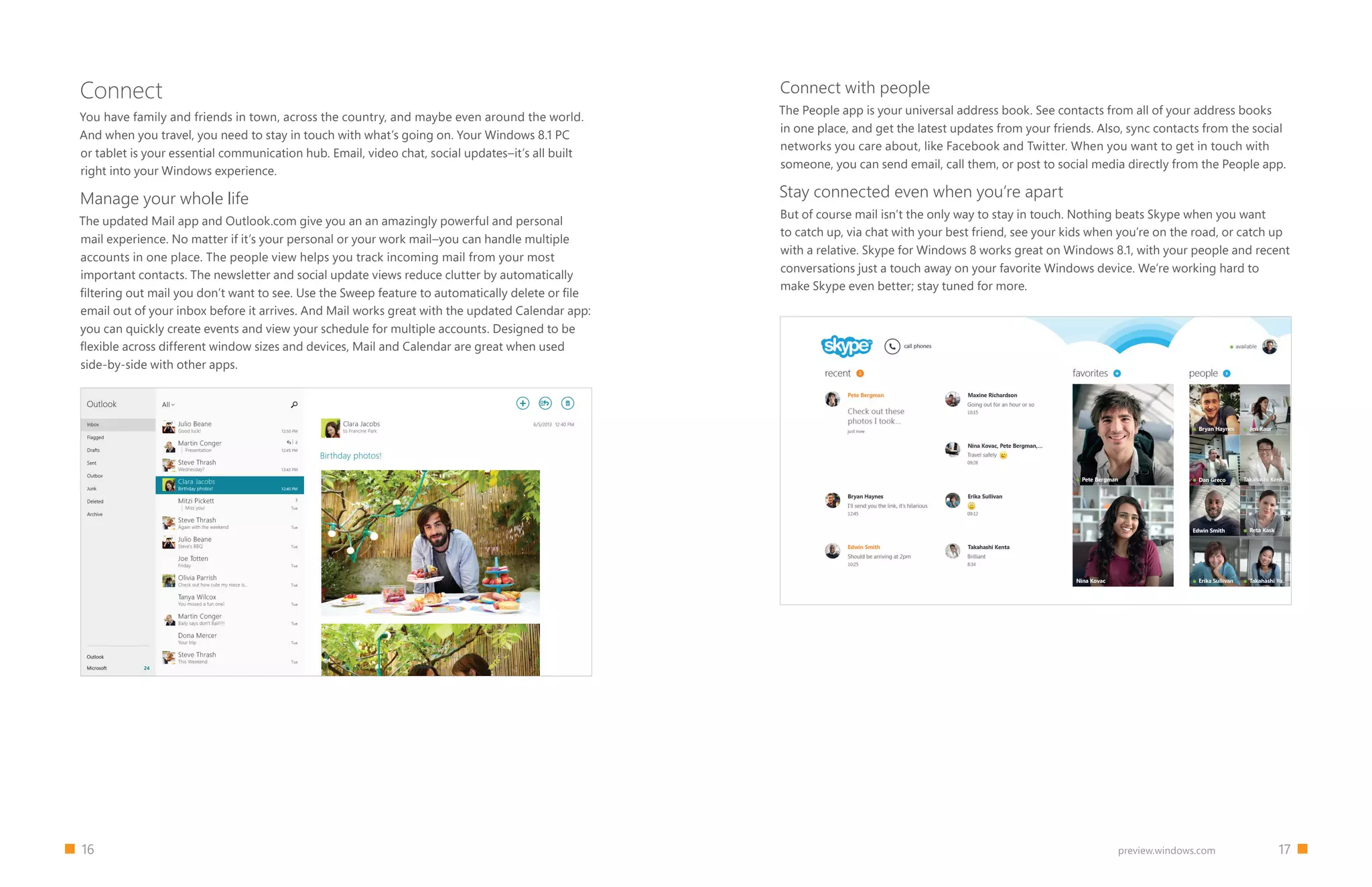 16 		 17preview.windows.com
Connect
You have family and friends in town, across the country, and maybe even around the world.
And when you travel, you need to stay in touch with what’s going on. Your Windows 8.1 PC
or tablet is your essential communication hub. Email, video chat, social updates–it’s all built
right into your Windows experience.
Manage your whole life
The updated Mail app and Outlook.com give you an an amazingly powerful and personal
mail experience. No matter if it’s your personal or your work mail–you can handle multiple
accounts in one place. The people view helps you track incoming mail from your most
important contacts. The newsletter and social update views reduce clutter by automatically
filtering out mail you don’t want to see. Use the Sweep feature to automatically delete or file
email out of your inbox before it arrives. And Mail works great with the updated Calendar app:
you can quickly create events and view your schedule for multiple accounts. Designed to be
flexible across different window sizes and devices, Mail and Calendar are great when used
side-by-side with other apps.
Connect with people
The People app is your universal address book. See contacts from all of your address books
in one place, and get the latest updates from your friends. Also, sync contacts from the social
networks you care about, like Facebook and Twitter. When you want to get in touch with
someone, you can send email, call them, or post to social media directly from the People app.
Stay connected even when you’re apart
But of course mail isn’t the only way to stay in touch. Nothing beats Skype when you want
to catch up, via chat with your best friend, see your kids when you’re on the road, or catch up
with a relative. Skype for Windows 8 works great on Windows 8.1, with your people and recent
conversations just a touch away on your favorite Windows device. We’re working hard to
make Skype even better; stay tuned for more.
 