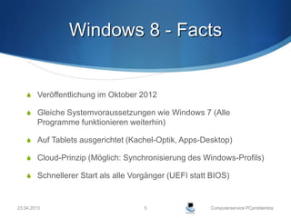 Windows 8 - Facts


     Veröffentlichung im Oktober 2012

     Gleiche Systemvoraussetzungen wie Windows 7 (Alle
        Programme funktionieren weiterhin)

     Auf Tablets ausgerichtet (Kachel-Optik, Apps-Desktop)

     Cloud-Prinzip (Möglich: Synchronisierung des Windows-Profils)

     Schnellerer Start als alle Vorgänger (UEFI statt BIOS)



23.04.2013                          5                 Computerservice PCproblemlos
 