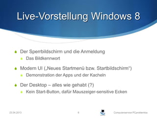 Live-Vorstellung Windows 8


     Der Sperrbildschirm und die Anmeldung
          Das Bildkennwort

     Modern UI („Neues Startmenü bzw. Startbildschirm“)
          Demonstration der Apps und der Kacheln

     Der Desktop – alles wie gehabt (?)
          Kein Start-Button, dafür Mauszeiger-sensitive Ecken




23.04.2013                           6                 Computerservice PCproblemlos
 