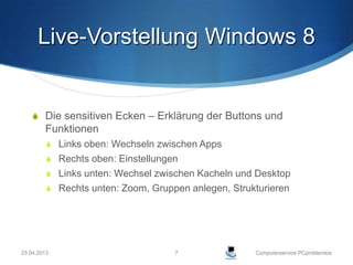 Live-Vorstellung Windows 8


     Die sensitiven Ecken – Erklärung der Buttons und
        Funktionen
          Links oben: Wechseln zwischen Apps
          Rechts oben: Einstellungen
          Links unten: Wechsel zwischen Kacheln und Desktop
          Rechts unten: Zoom, Gruppen anlegen, Strukturieren




23.04.2013                          7                Computerservice PCproblemlos
 