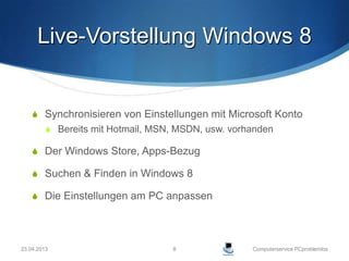 Live-Vorstellung Windows 8


     Synchronisieren von Einstellungen mit Microsoft Konto
          Bereits mit Hotmail, MSN, MSDN, usw. vorhanden

     Der Windows Store, Apps-Bezug

     Suchen & Finden in Windows 8

     Die Einstellungen am PC anpassen




23.04.2013                         8                Computerservice PCproblemlos
 