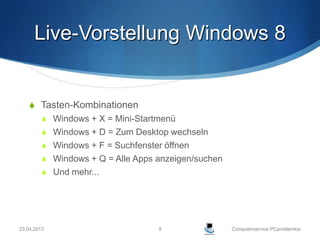 Live-Vorstellung Windows 8


     Tasten-Kombinationen
          Windows + X = Mini-Startmenü
          Windows + D = Zum Desktop wechseln
          Windows + F = Suchfenster öffnen
          Windows + Q = Alle Apps anzeigen/suchen
          Und mehr...




23.04.2013                         9                 Computerservice PCproblemlos
 
