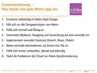 Zusammenfassung –
Was macht eine gute Metro-App aus

1. Erscheint vollständig im Metro-Style Design
2. Hält sich an alle Designprinzipien von Metro
3. Fühlt sich schnell und flüssig an
4. Unterstützt Skalieren, Snapping und Ausrichtung auf eine sinnvolle Art
5. Implementiert sinnvolle Contracts (Search, Share, Picker)
6. Bietet wertvolle Informationen auf ihrem Live-Tile an
7. Fühlt sich immer verbunden, aktuell und lebendig
8. Nutzt die Funktionen der Cloud zur Daten-Synchronisierung




                                                           Folie 18   © Zühlke 2011
 