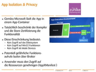 App Isolation & Privacy


•   Gemäss Microsoft läuft die App in
    einem App-Container
•   Tatsächlich beschränkt der Kompiler
    und die Store-Zertifizierung die
    Funktionalität
•   Diese Einschränkung bedeutet:
    – Kein Zugriff auf das Dateisystem
    – Kein Zugriff auf Win32-Funktionen
    – Kein Zugriff als lokale Devices

•   Potentiell gefährliche Funktions-
    aufrufe laufen über Broker
•   Anwender muss den Zugriff auf
    die Ressourcen genehmigen (AppXManifest )
                                           20. September 2011   Folie 22   © Zühlke 2011
 
