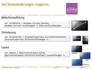 Auf Statusänderungen reagieren


Bildschirmauflösung
        var screenSize = Windows.Current.Bounds;
        Windows.Current.SizeChanged += OnScreenSizeChanged;


Orientierung
        var orientation = DisplayProperties.CurrentOrientation;
                                                                                   Landscape
        DisplayProperties.OrientationChanged += …                                                   Portrait




Layout
        var layout = ApplicationLayout.Value                                     Snapped
        ApplicationLayout.GetForCurrentView().LayoutChanged +=

                                                                                                           Filled


                                                                                                   FullScreen
Metro-Style Apps für Windows 8 | Christian Moser   25. Oktober 2011   Folie 35             © Zühlke 2011
 