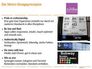Die Metro-Designprinzipien


•   Pride in craftsmanship
    Eine gute User Experience entsteht nur durch ein
    sauberes Handwerk in allen Disziplinen
•   Be fast and fluid
    Apps sollen responsive, intuitiv, touch-optimiert
    und smooth sein.
•   Authentically Digital
    Verbunden, dynamisch, lebendig, starke Farben,
    bewegt
•   Do more with less
    Inhalte statt Chrom, gut in etwas sein
•   Win as one
    Synergien nutzen, Integriert und Vernetzt
    Redundanz vermeiden, Standarts einhalten,
                                                        © Zühlke 2011
 