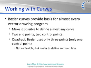 Working with Curves
• Bezier curves provide basis for almost every
  vector drawing program
  • Make it possible to define almost any curve
  • Two end points, two control points
  • Quadratic Bezier uses only three points (only one
    control point)
     • Not as flexible, but easier to define and calculate




                Learn More @ http://www.learnnowonline.com
                Copyright © by Application Developers Training Company
 