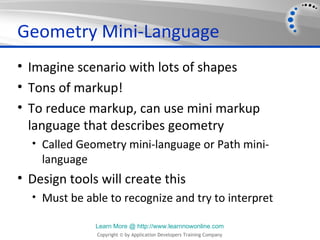 Geometry Mini-Language
• Imagine scenario with lots of shapes
• Tons of markup!
• To reduce markup, can use mini markup
  language that describes geometry
  • Called Geometry mini-language or Path mini-
    language
• Design tools will create this
  • Must be able to recognize and try to interpret

               Learn More @ http://www.learnnowonline.com
               Copyright © by Application Developers Training Company
 