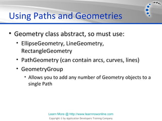 Using Paths and Geometries
• Geometry class abstract, so must use:
  • EllipseGeometry, LineGeometry,
    RectangleGeometry
  • PathGeometry (can contain arcs, curves, lines)
  • GeometryGroup
     • Allows you to add any number of Geometry objects to a
      single Path




               Learn More @ http://www.learnnowonline.com
               Copyright © by Application Developers Training Company
 