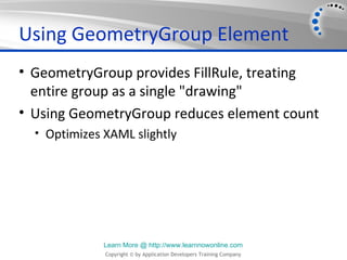 Using GeometryGroup Element
• GeometryGroup provides FillRule, treating
  entire group as a single "drawing"
• Using GeometryGroup reduces element count
  • Optimizes XAML slightly




              Learn More @ http://www.learnnowonline.com
              Copyright © by Application Developers Training Company
 