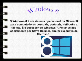 O Windows 8 é um sistema operacional da Microsoft
para computadores pessoais, portáteis, netbooks e
tablets. É o sucessor do Windows 7. Foi anuciado
oficialmente por Steve Ballmer, diretor executivo da
Microsoft.
 