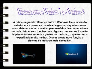 A primeira grande diferença entre o Windows 8 e sua versão
anterior era a presença massiva de gestos, o que tornava o
novo sistema muito cansativo para usuários de computadores
normais, isto é, sem touchscreen. Agora o que vemos é que foi
implementado o suporte a gestos no trackpad, o que tornou a
experiência muito melhor. Graças a esta nova função o
sistema se mostrou mais navegável.
 
