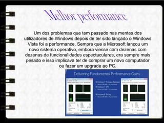 Um dos problemas que tem passado nas mentes dos
utilizadores de Windows depois de ter sido lançado o Windows
Vista foi a performance. Sempre que a Microsoft lançou um
novo sistema operativo, embora viesse com dezenas com
dezenas de funcionalidades espectaculares, era sempre mais
pesado e isso implicava ter de comprar um novo computador
ou fazer um upgrade ao PC.
 