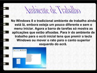 No Windows 8 o tradicional ambiente de trabalho ainda
está lá, embora esteja um pouco diferente e sem o
menu iniciar. Agora a barra de tarefas só mostra as
aplicações que estão afixadas. Para ir do ambiente de
trabalho para o ecrã inicial tens que premir a tecla
Windows ou mover o rato para o canto superior
esquerdo do ecrã.
 