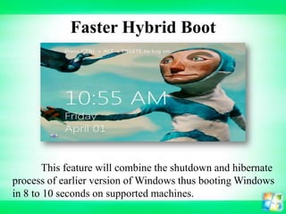 Faster Hybrid Boot

This feature will combine the shutdown and hibernate
process of earlier version of Windows thus booting Windows
in 8 to 10 seconds on supported machines.

 