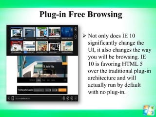 Plug-in Free Browsing
 Not only does IE 10
significantly change the
UI, it also changes the way
you will be browsing. IE
10 is favoring HTML 5
over the traditional plug-in
architecture and will
actually run by default
with no plug-in.

 