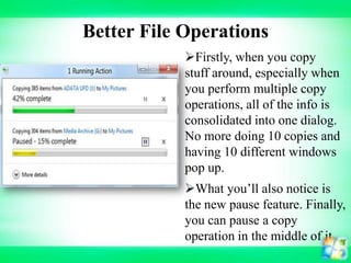 Better File Operations
Firstly, when you copy
stuff around, especially when
you perform multiple copy
operations, all of the info is
consolidated into one dialog.
No more doing 10 copies and
having 10 different windows
pop up.
What you’ll also notice is
the new pause feature. Finally,
you can pause a copy
operation in the middle of it

 
