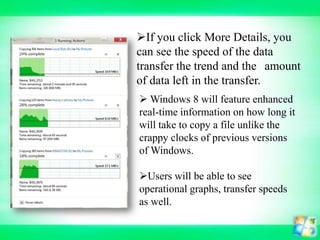 If you click More Details, you
can see the speed of the data
transfer the trend and the amount
of data left in the transfer.
 Windows 8 will feature enhanced
real-time information on how long it
will take to copy a file unlike the
crappy clocks of previous versions
of Windows.
Users will be able to see
operational graphs, transfer speeds
as well.

 
