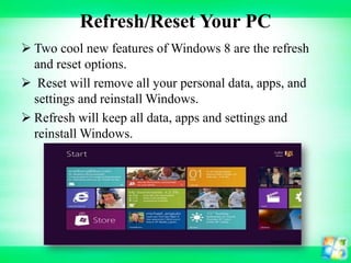 Refresh/Reset Your PC
 Two cool new features of Windows 8 are the refresh
and reset options.
 Reset will remove all your personal data, apps, and
settings and reinstall Windows.
 Refresh will keep all data, apps and settings and
reinstall Windows.

 