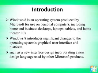 Introduction
 Windows 8 is an operating system produced by
Microsoft for use on personal computers, including
home and business desktops, laptops, tablets, and home
theater PCs.
 Windows 8 introduces significant changes to the
operating system's graphical user interface and
platform.
 such as a new interface design incorporating a new
design language used by other Microsoft products.

 