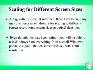 Scaling for Different Screen Sizes
 Along with the new UI interface, there have been many
improvements in Windows 8 for scaling to different
screen resolutions, screen sizes and pixel densities.
 Even though this may seem minor, you will be able to
use Windows 8 on everything from a small Windows
phone to a giant 30 inch screen with a 2560 1600
resolution

 