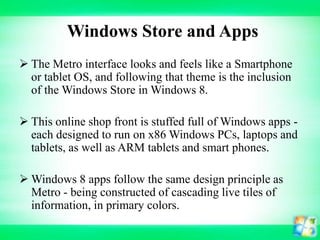 Windows Store and Apps
 The Metro interface looks and feels like a Smartphone
or tablet OS, and following that theme is the inclusion
of the Windows Store in Windows 8.
 This online shop front is stuffed full of Windows apps each designed to run on x86 Windows PCs, laptops and
tablets, as well as ARM tablets and smart phones.
 Windows 8 apps follow the same design principle as
Metro - being constructed of cascading live tiles of
information, in primary colors.

 