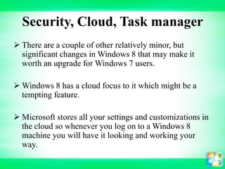 Security, Cloud, Task manager
 There are a couple of other relatively minor, but
significant changes in Windows 8 that may make it
worth an upgrade for Windows 7 users.
 Windows 8 has a cloud focus to it which might be a
tempting feature.
 Microsoft stores all your settings and customizations in
the cloud so whenever you log on to a Windows 8
machine you will have it looking and working your
way.

 
