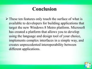 Conclusion
 These ten features only touch the surface of what is
available to developers for building applications that
target the new Windows 8 Metro platform. Microsoft
has created a platform that allows you to develop
using the language and design tool of your choice,
implements complex interfaces in a simple way, and
creates unprecedented interoperability between
different applications.

 