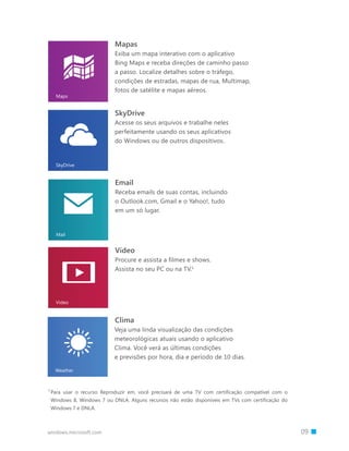 windows.microsoft.com 		 09
Email
Receba emails de suas contas, incluindo
o Outlook.com, Gmail e o Yahoo!, tudo
em um só lugar.
SkyDrive
Acesse os seus arquivos e trabalhe neles
perfeitamente usando os seus aplicativos
do Windows ou de outros dispositivos.
Vídeo
Procure e assista a filmes e shows.
Assista no seu PC ou na TV.1
1 
Para usar o recurso Reproduzir em, você precisará de uma TV com certificação compatível com o
Windows 8, Windows 7 ou DNLA. Alguns recursos não estão disponíveis em TVs com certificação do
Windows 7 e DNLA.
Mapas
Exiba um mapa interativo com o aplicativo
Bing Maps e receba direções de caminho passo
a passo. Localize detalhes sobre o tráfego,
condições de estradas, mapas de rua, Multimap,
fotos de satélite e mapas aéreos.
Clima
Veja uma linda visualização das condições
meteorológicas atuais usando o aplicativo
Clima. Você verá as últimas condições
e previsões por hora, dia e período de 10 dias.
 
